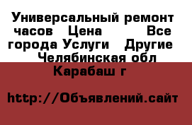 Универсальный ремонт часов › Цена ­ 100 - Все города Услуги » Другие   . Челябинская обл.,Карабаш г.